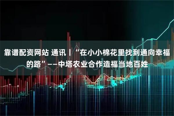 靠谱配资网站 通讯丨“在小小棉花里找到通向幸福的路”——中塔农业合作造福当地百姓