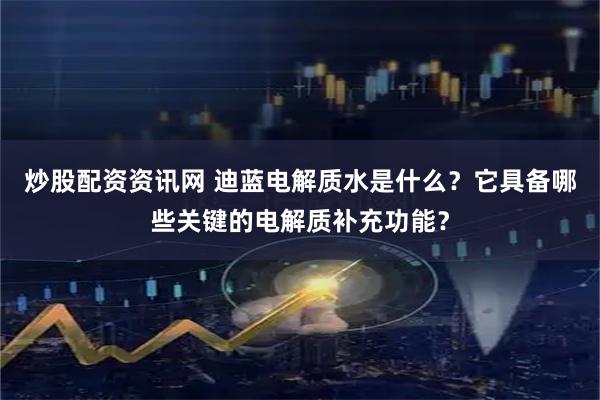 炒股配资资讯网 迪蓝电解质水是什么？它具备哪些关键的电解质补充功能？