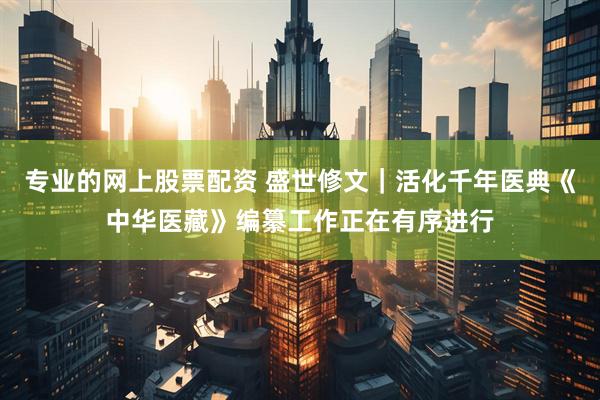 专业的网上股票配资 盛世修文｜活化千年医典《中华医藏》编纂工作正在有序进行