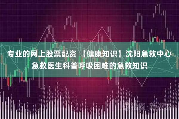 专业的网上股票配资 【健康知识】沈阳急救中心急救医生科普呼吸困难的急救知识