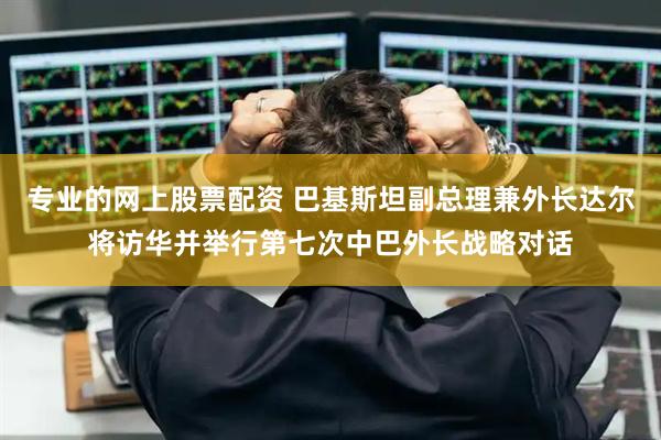 专业的网上股票配资 巴基斯坦副总理兼外长达尔将访华并举行第七次中巴外长战略对话
