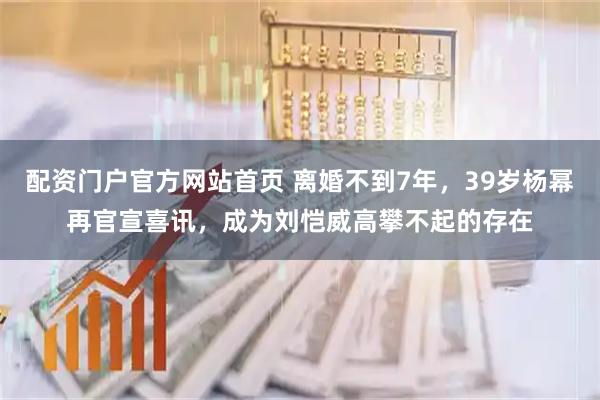 配资门户官方网站首页 离婚不到7年，39岁杨幂再官宣喜讯，成为刘恺威高攀不起的存在