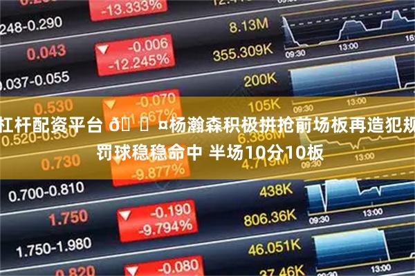 杠杆配资平台 😤杨瀚森积极拼抢前场板再造犯规 罚球稳稳命中 半场10分10板