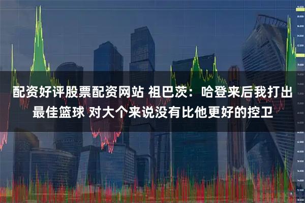 配资好评股票配资网站 祖巴茨：哈登来后我打出最佳篮球 对大个来说没有比他更好的控卫