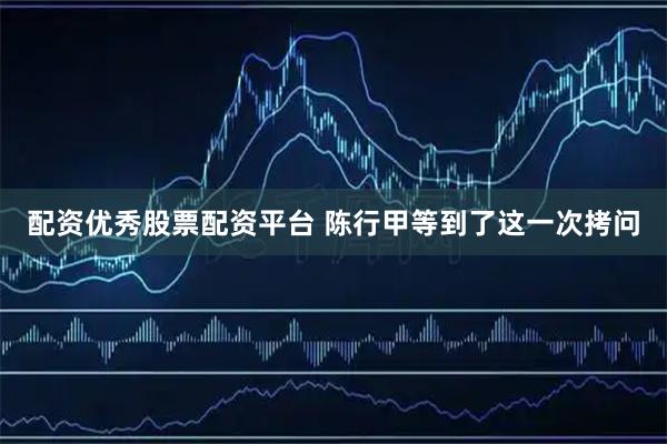 配资优秀股票配资平台 陈行甲等到了这一次拷问