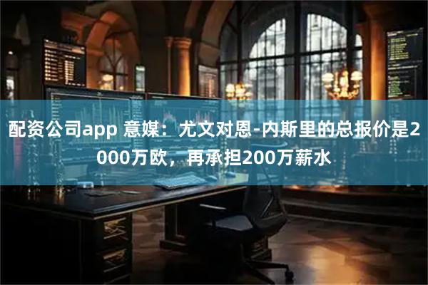 配资公司app 意媒：尤文对恩-内斯里的总报价是2000万欧，再承担200万薪水