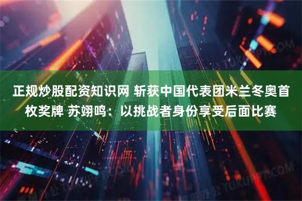 正规炒股配资知识网 斩获中国代表团米兰冬奥首枚奖牌 苏翊鸣：以挑战者身份享受后面比赛