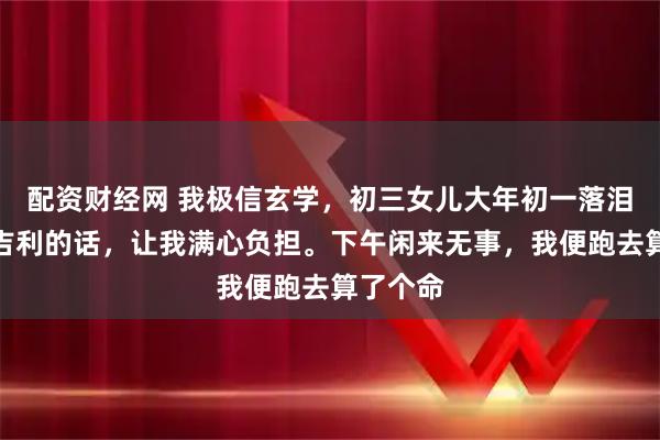 配资财经网 我极信玄学，初三女儿大年初一落泪还说不吉利的话，让我满心负担。下午闲来无事，我便跑去算了个命