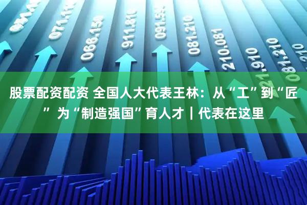 股票配资配资 全国人大代表王林：从“工”到“匠” 为“制造强国”育人才｜代表在这里