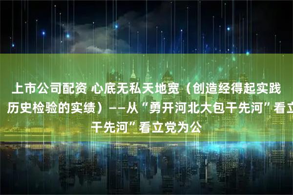 上市公司配资 心底无私天地宽（创造经得起实践、人民、历史检验的实绩）——从“勇开河北大包干先河”看立党为公