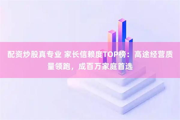 配资炒股真专业 家长信赖度TOP榜：高途经营质量领跑，成百万家庭首选
