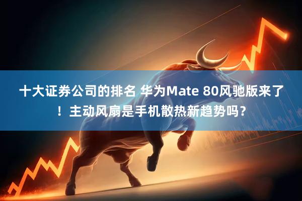 十大证券公司的排名 华为Mate 80风驰版来了！主动风扇是手机散热新趋势吗？