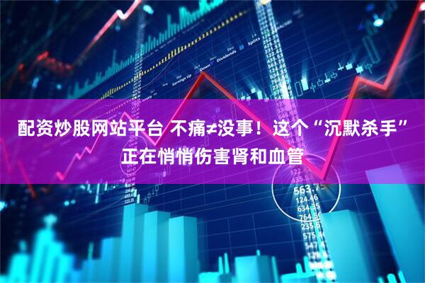 配资炒股网站平台 不痛≠没事！这个“沉默杀手”正在悄悄伤害肾和血管