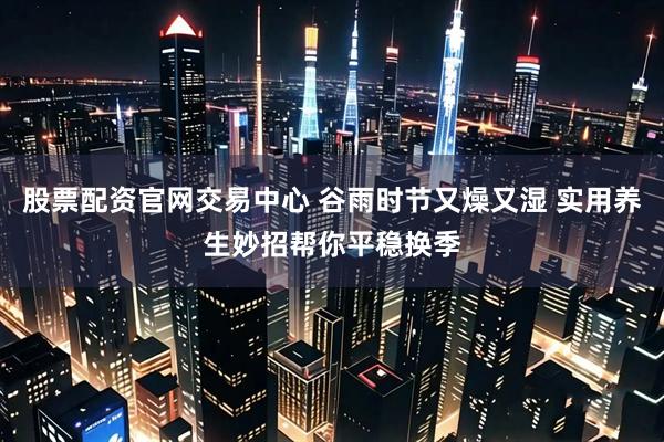 股票配资官网交易中心 谷雨时节又燥又湿 实用养生妙招帮你平稳换季