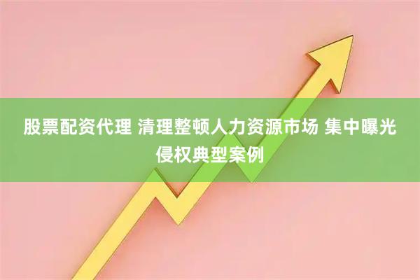 股票配资代理 清理整顿人力资源市场 集中曝光侵权典型案例