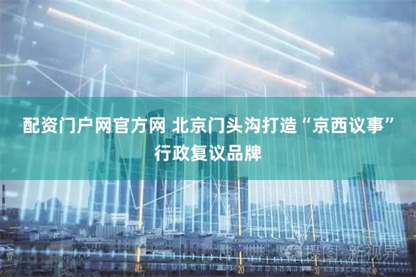 配资门户网官方网 北京门头沟打造“京西议事”行政复议品牌